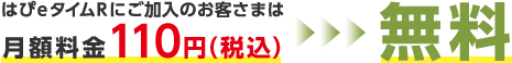 はぴeタイムＲにご加入のお客さまは月額料金110円（税込み）>>> 無料