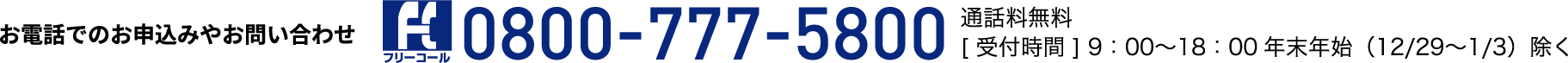 お電話でのお申込みやお問い合わせ フリーコール：0800-777-5800 通話料無料[受付時間]9:00~18:00 年末年始（12/29~1/3）除く