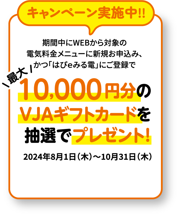 キャンペーン実施中！！期間2024年8月1日㊍～2024年10月31日㊍ -- 期間中にWEBから対象の電気料金メニューに新規お申込み、かつ「はぴｅみる電」にご登録で最大10,000円分のVJAギフトカードを抽選でプレゼント！