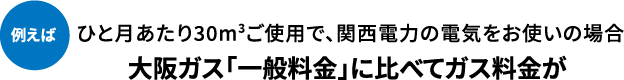 例えばひと月あたり30m3ご使用で、関西電力の電気をお使いの場合大阪ガス「一般料金」に比べてガス料金が
