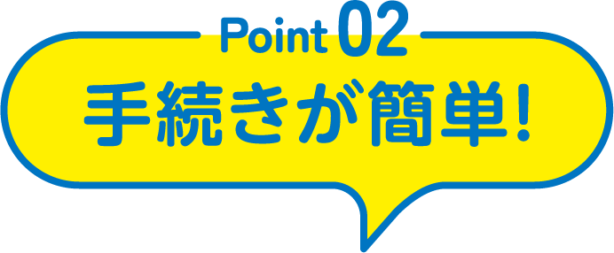 Point02 手続きが簡単！