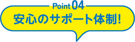 Point04 安心のサポート体制！