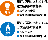 電気：現在ご契約されている電力会社の検針票 ・お客さま番号・電気供給地点特定番号 ガス：現在ご契約されているガス会社の検針票 ・ご使用番号・ガス供給地点特定番号