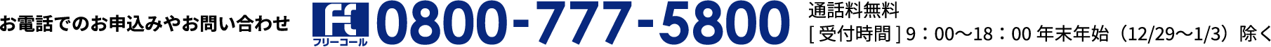 お電話でのお申込みやお問い合わせ フリーコール：0800-777-5800 通話料無料[受付時間]9:00~18:00 年末年始（12/29~1/3）除く
