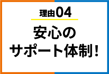 理由04 安心のサポート体制！