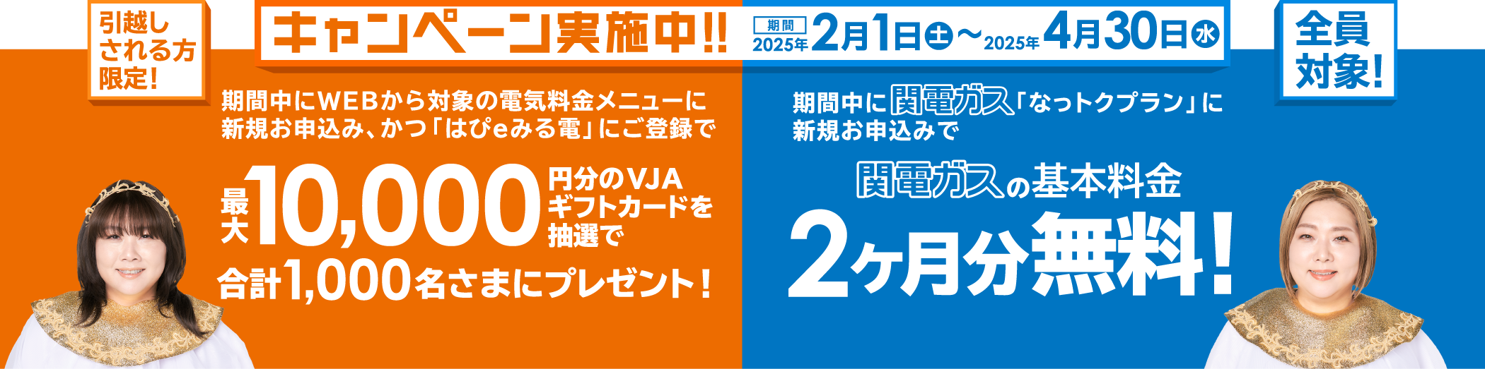 キャンペーン実施中！！期間2025年2月1日㊏～2025年4月30日㊌ -- 引越しされる方限定！ 期間中にWEBから対象の電気料金メニューに新規お申込み、かつ「はぴｅみる電」にご登録で最大10,000円分のVJAギフトカードを抽選で合計1,000名さまにプレゼント！ -- 全員対象！ 期間中に関電ガス「なっトクプラン」に新規お申込みで関電ガスの基本料金2ヶ月分無料！