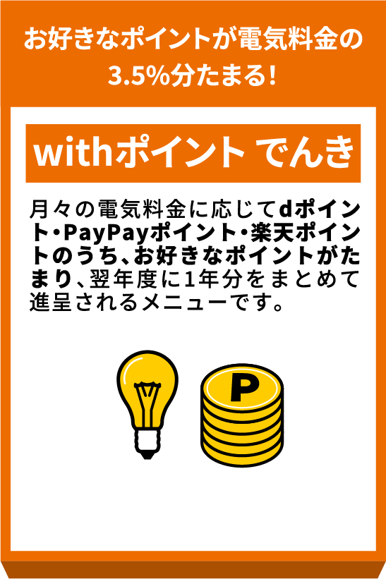 お好きなポイントが電気料金の3.5%分たまる！ withポイントでんき 月々の電気料金に応じてｄポイント・PayPayポイント・楽天ポイントのうち、お好きなポイントがたまり、翌年度に1年分をまとめて進呈されるメニューです。