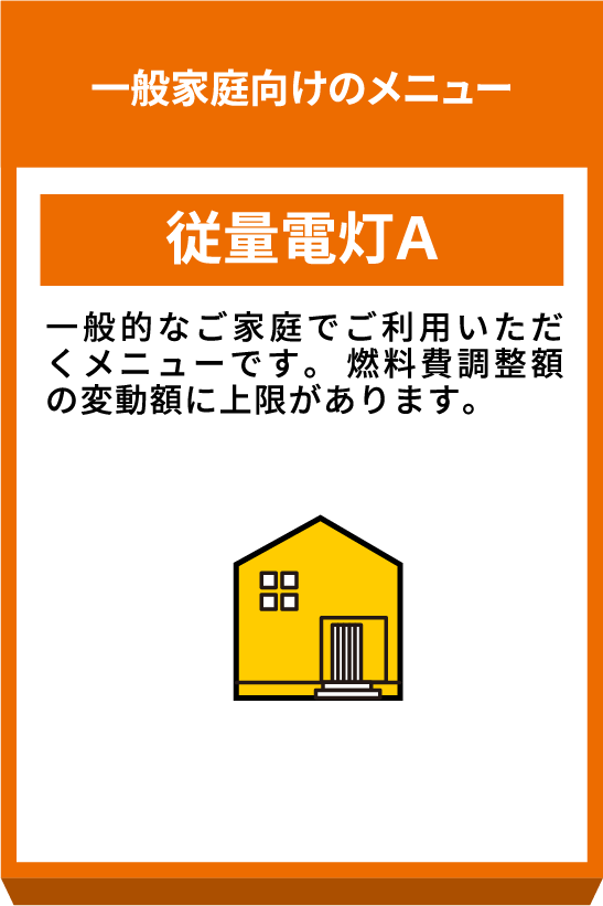 一般家庭向けのメニュー 従量電灯A 一般的なご家庭でご利用いただくメニューです。燃料費調整額の変動額に上限があります。