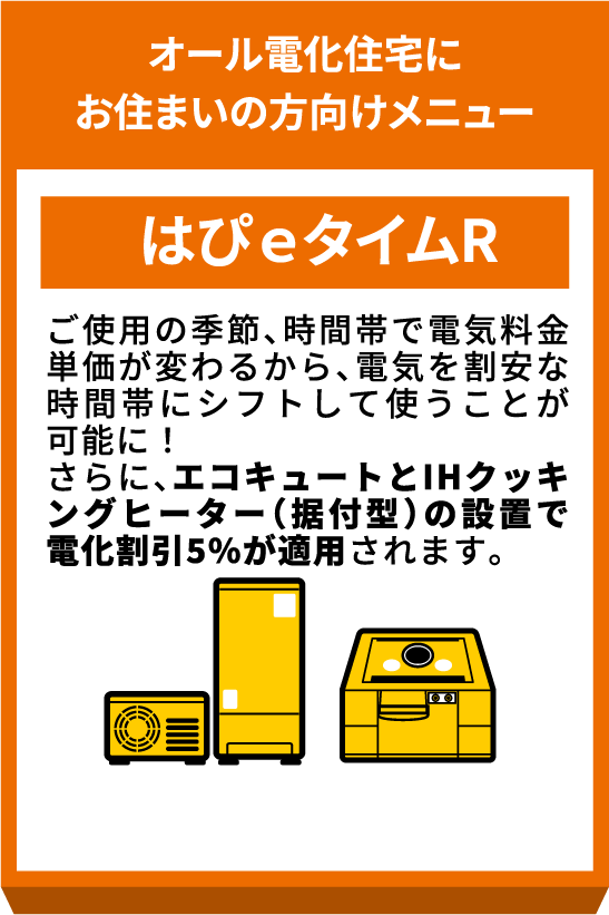 オール電化住宅にお住まいの方向けメニュー はぴeタイムR 季節や時間帯で電力料金が異なるメニューです。エコキュート等の設置で加入いただけ、割安な時間帯に電気を使うことで電気料金を削減できます。さらに、IHクッキングヒーター等の設置で電気料金が5%割引になります。