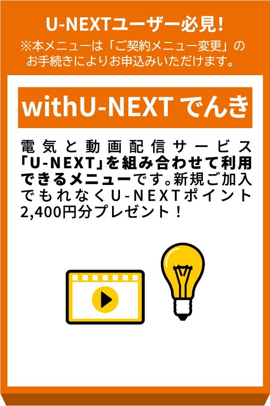 U-NEXTユーザー必見！※本メニューは「ご契約メニュー変更」のお手続きによりお申込みいただけます。 withU-NEXTでんき 電気と動画配信サービス「U-NEXT」を組み合わせて利用できるメニューです。新規ご加入でもれなくU-NEXTポイント2,400円分プレゼント！