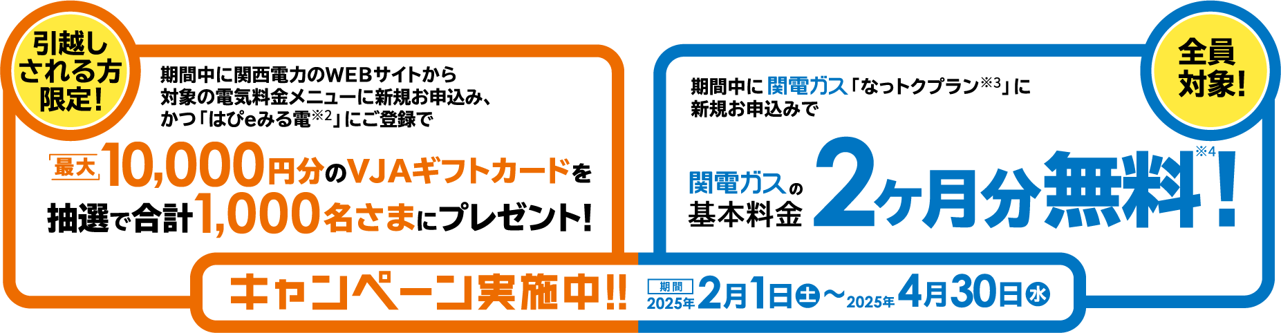 キャンペーン実施中！！期間2025年2月1日㊏～2025年4月30日㊌ -- 引越しされる方限定！ 期間中にWEBサイトから対象の電気料金メニューに新規お申込み、かつ「はぴｅみる電」にご登録で最大10,000円分のVJAギフトカードを抽選で合計1,000名さまにプレゼント！ -- 全員対象！ 期間中に関電ガス「なっトクプラン」に新規お申込みで関電ガスの基本料金2ヶ月分無料！