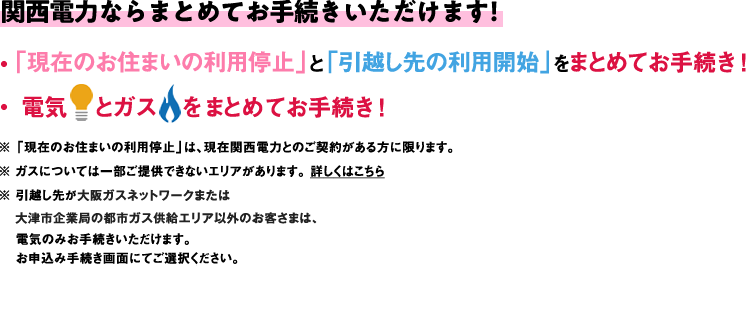 関西電力ならまとめてお手続きいただけます！・「現在のお住まいんほ利用停止」と「引越し先の利用開始」をまとめてお手続き！・電気とガスをまとめてお手続き！※「現在のお住まいの利用停止」は、現在関西電力とのご契約がある方に限ります。※ガスについては一部ご提供できないエリアがあります。詳しくはこちら ※引越し先が大阪ガスネットワークまたは大津市企業局の都市ガス供給エリア以外のお客さまは、電気のみお手続きいただけます。お申込み手続き画面にてご選択ください。