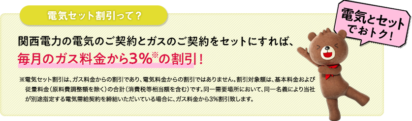 電気セット割引って？ 関西電力の電気のご契約とガスのご契約をセットにすれば、毎月のガス料金から3％(※)の割引！ ※電気セット割引は、ガス料金からの割引であり、電気料金からの割引ではありません。割引対象額は、基本料金および従量料金（原料費調整額を除く）の合計（消費税等相当額を含む）です。同一需要場所において、同一名義により当社が別途指定する電気需給契約を締結いただいている場合に、ガス料金から3%割引致します。