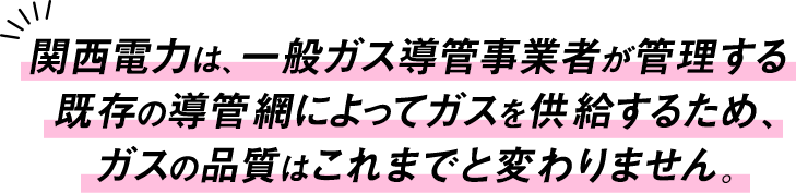 関西電力は、一般ガス導管事業者が管理する既存の導管網によってガスを供給するため、ガスの品質はこれまでと変わりません。