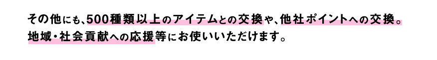 その他にも、500種類以上のアイテムとの交換や、他社ポイントへの交換。地域・社会貢献への応援等にお使いいただけます。