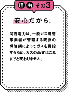 理由その3 安心だから。 関西電力は一般ガス導管事業者が管理する既存の導管網によってガスを供給するため、ガスの品質はこれまでと変わりません。