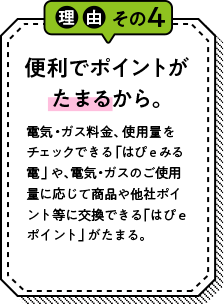 理由その4 便利でポイントが貯まるから。 電気・ガス料金、使用量をチェックできる「はぴｅみる電」や、電気・ガスのご使用量に応じて商品や他社ポイント等に交換できる「はぴｅポイント」がたまる。