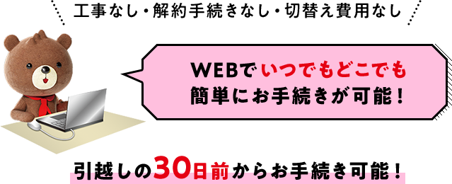 工事なし・解約手続きなし・切替え費用なし WEBでいつでもどこでも簡単にお手続きが可能！引越しの30日前からお手続き可能！