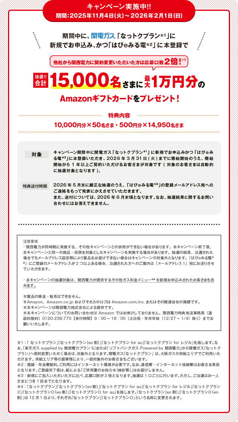 キャンペーン実施中！！期間 ：2025年11月4日（火）～2026年2月1日（日）期間中に、関電ガス「なっトクプラン※1」に新規でお申込み、かつ「はぴeみる電※2」に本登録で抽選で合計15,000名さまに最大1万円分のAmazonギフトカードをプレゼント！[他社から関西電力に契約変更いただいた方は応募口数2倍！※3]特典内容：10,000円分×50名さま・500円分×14,950名さま 対象：キャンペーン期間中に関電ガス「なっトクプラン※1」に新規でお申込みかつ「はぴｅみる電※2」に本登録いただき、2026年3月31日(火)までに需給開始のうえ、需給開始から1年以上ご契約いただけるお客さまが対象です(対象のお客さまは自動的に抽選対象となります)。 特典送付時期：2026年5月末に厳正な抽選のうえ、「はぴｅみる電※2」の登録メールアドレス宛へのご連絡をもって発表にかえさせていただきます。また、送付については、2026年6月末頃となります。なお、抽選結果に関するお問い合わせにはお答えできません。注意事項・関西電力が同時期に実施する、その他キャンペーンとの併用ができない場合があります。本キャンペーン終了後、本キャンペーンと同一の商品・役務を対象としたキャンペーンを実施する場合があります。抽選の結果、当選された場合でもメールアドレス設定等により賞品をお届けできない場合はキャンペーンの対象外となります。「はぴｅみる電※2 」にご登録のメールアドレスが2つ以上ある場合、当選された方へのご案内は「メールアドレス1」宛にお送りさせていただきます。・本キャンペーンの抽選対象は、関西電力が提供するその他ガス料金メニュー※4を新規お申込みされたお客さまも含みます。※賞品の換金・転売はできません。※Amazon、Amazon.co.jp およびそれらのロゴはAmazon.com,lnc.またはその関連会社の商標です。※本キャンペーンは関西電力株式会社による提供です。※本キャンペーンについてのお問い合わせは Amazon ではお受けしておりません。関西電力特典発送事務局（通話料無料）0120-238-770【受付時間】9：00～18：00（土日祝・年末年始〈12/27～1/4〉除く）までお願いいたします。※1：「 なっトクプラン」「なっトクプラン（eo割）」「なっトクプラン for au」「なっトクプラン for レジル」を指します。なお、「楽天ガス supplied by 関西電力プランS」または「ソフトバンクガス Powered by 関西電力」から関電ガス「なっトクプラン」へ契約変更いただく場合は、対象外となります。関電ガス「なっトクプラン」 は、大阪ガスの供給エリアでご利用いただけます。 供給エリア等の諸事情により、一部対象外のお客さまもございます。※2：登録・年会費無料。ご利用にはインターネット環境が必要です。なお、通信費・インターネット接続費はお客さま負担となります。ご登録完了後は、紙による「ご使用量のお知らせ（検針票）」はお届けしません。※3：新規にご加入いただいた方に比べ、応募口数が2倍となります。抽選は1口ごとに行います。ただし、ご当選はお一人さまにつき1回までとなります。※4：「なっトクプラン」「なっトクプラン（eo割）」「なっトクプラン for au」「なっトクプラン for レジル」「なっトクプランＯ」「なっトクプランＯ（eo割）」「なっトクプランＯ for au」を指します。「なっトクプラン（eo割）」「なっトクプランＯ（eo割）」は12月1日より、それぞれ「なっトクプラン」「なっトクプランＯ」という名称に変更されます。