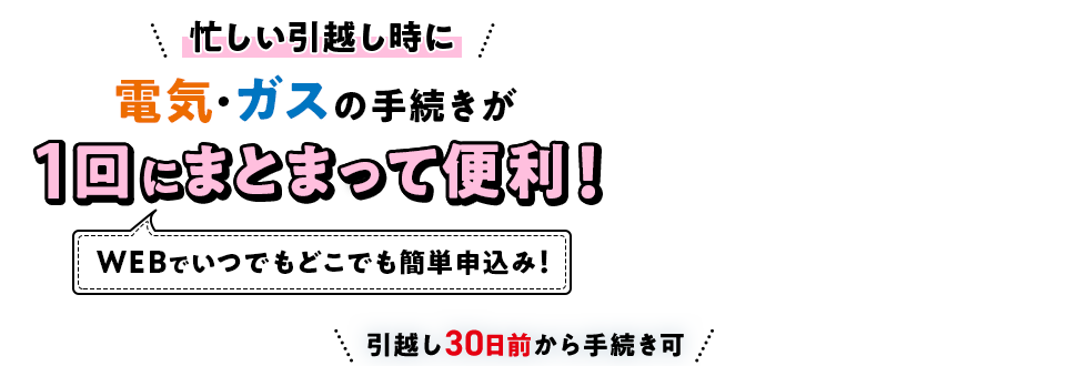 忙しい引越し時に電気･ガスの手続きが1回にまとまって便利！[WEBでいつでもどこでも簡単申込み！]引越し30日前から手続き可
