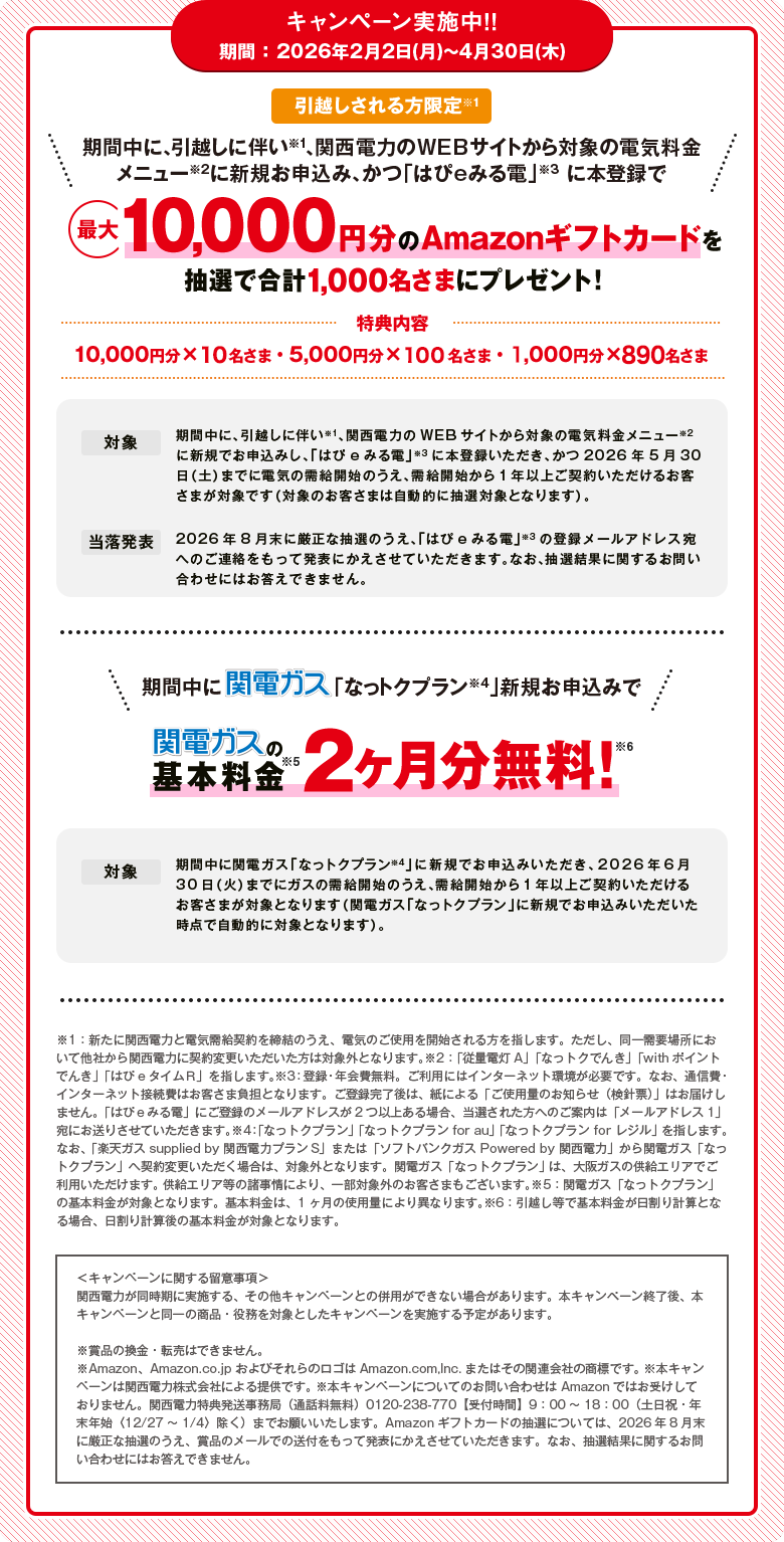 キャンペーン実施中！！期間 ：2026年2月2日(月)～4月30日(木)「引越しされる方限定※1 期間中に、引越しに伴い※1、関西電力のWEBサイトから対象の電気料金メニュー※2に新規お申込み、かつ「はぴｅみる電」※3 に本登録で最大10,000円分のAmazonギフトカードを抽選で合計1,000名さまにプレゼント！[特典内容]10,000円分×10名さま・5,000円分×100名さま・1,000円分×890名さま[対象]期間中に、引越しに伴い※1、関西電力のWEBサイトから対象の電気料金メニュー※2に新規でお申込みし、「はぴｅみる電」※3に本登録いただき、かつ2026年5月30日（土）までに電気の需給開始のうえ、需給開始から1年以上ご契約いただけるお客さまが対象です（対象のお客さまは自動的に抽選対象となります）。[当落発表]2026年8月末に厳正な抽選のうえ、「はぴｅみる電」※3の登録メールアドレス宛へのご連絡をもって発表にかえさせていただきます。なお、抽選結果に関するお問い合わせにはお答えできません。」「期間中に関電ガス「なっトクプラン※4」新規お申込みで関電ガスの基本料金※5 2ヶ月分無料!※6[対象]期間中に関電ガス「なっトクプラン※4」に新規でお申込みいただき、2026年6月30日（火）までにガスの需給開始のうえ、需給開始から1年以上ご契約いただけるお客さまが対象となります（関電ガス「なっトクプラン」に新規でお申込みいただいた時点で自動的に対象となります）。」※1：新たに関西電力と電気需給契約を締結のうえ、電気のご使用を開始される方を指します。ただし、同一需要場所において他社から関西電力に契約変更いただいた方は対象外となります。※2：「従量電灯A」「なっトクでんき」「withポイント でんき」「はぴｅタイムＲ」を指します。※3：登録・年会費無料。ご利用にはインターネット環境が必要です。なお、通信費・インターネット接続費はお客さま負担となります。ご登録完了後は、紙による「ご使用量のお知らせ（検針票）」はお届けしません。「はぴｅみる電」にご登録のメールアドレスが2つ以上ある場合、当選された方へのご案内は「メールアドレス1」宛にお送りさせていただきます。※4：「なっトクプラン」「なっトクプラン for au」「なっトクプラン for レジル」を指します。なお、「楽天ガス supplied by 関西電力プランS」または「ソフトバンクガス Powered by 関西電力」から関電ガス「なっトクプラン」へ契約変更いただく場合は、対象外となります。関電ガス「なっトクプラン」 は、大阪ガスの供給エリアでご利用いただけます。 供給エリア等の諸事情により、一部対象外のお客さまもございます。※5：関電ガス「なっトクプラン」の基本料金が対象となります。基本料金は、1ヶ月の使用量により異なります。※6：引越し等で基本料金が日割り計算となる場合、日割り計算後の基本料金が対象となります。＜キャンペーンに関する留意事項＞関西電力が同時期に実施する、その他キャンペーンとの併用ができない場合があります。本キャンぺーン終了後、本キャンペーンと同一の商品・役務を対象としたキャンペーンを実施する予定があります。※賞品の換金・転売はできません。※Amazon、Amazon.co.jp およびそれらのロゴはAmazon.com,lnc.またはその関連会社の商標です。 ※本キャンペーンは関西電力株式会社による提供です。 ※本キャンペーンについてのお問い合わせは Amazonではお受けしておりません。関西電力特典発送事務局（通話料無料）0120-238-770【受付時間】9：00～18：00（土日祝・年末年始〈12/27～1/4〉除く）までお願いいたします。Amazonギフトカードの抽選については、2026年8月末に厳正な抽選のうえ、賞品のメールでの送付をもって発表にかえさせていただきます。なお、抽選結果に関するお問い合わせにはお答えできません。