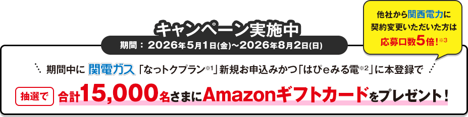 キャンペーン期間 ：2026年5月1日(金)～8月2日(日)まで　期間中関電ガス「なっトクプラン※1」新規お申込みかつ「はぴｅみる電※2」に本登録で抽選で合計15,000名さまにAmazonギフトカード をプレゼント！他社から関西電力に契約変更いただいた方は応募口数5倍！※3