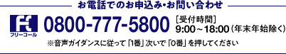 お電話でのお申込み・お問い合わせ 0800-777-5800 [受付時間]9:00～18:00(年末年始除く)※音声ガイダンスに従って「1番」次いで「0番」を押してください