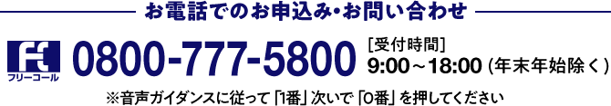 お電話でのお申込み・お問い合わせ 0800-777-5800 [受付時間]9:00～18:00(年末年始除く)※音声ガイダンスに従って「1番」次いで「0番」を押してください