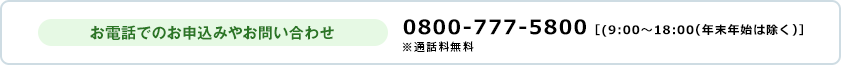 お電話でのお申込みやお問い合わせ 0800-777-5800 ［9:00～18:00（年末年始は除く）］ ※通話料無料