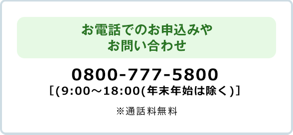 お電話でのお申込みやお問い合わせ 0800-777-5800 ［9:00～18:00（年末年始は除く）］※通話料無料