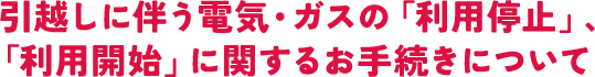 引越しに伴う電気・ガスの「利用停止」、「利用開始」に関するお手続きについて