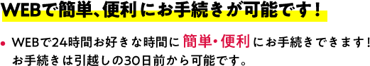 WEBで簡単、便利にお手続きが可能です！WEBで24時間お好きな時間に簡単・便利にお手続きできます！お手続きは引越しの30日前から可能です。