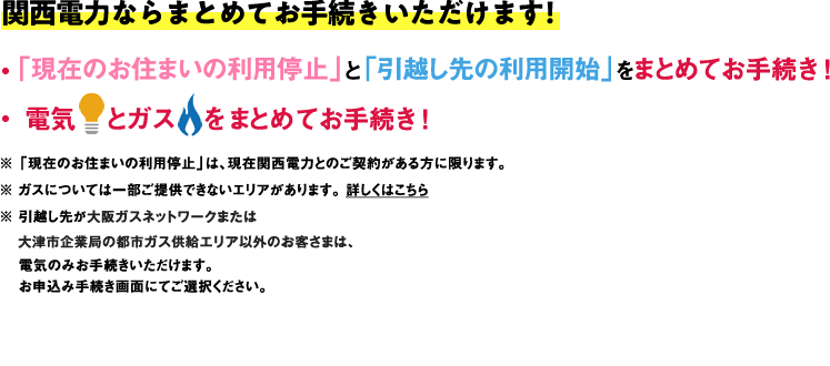 関西電力ならまとめてお手続きいただけます！●「現在のお住まいんほ利用停止」と「引越し先の利用開始」をまとめてお手続き！●電気とガスをまとめてお手続き！※「現在のお住まいの利用停止」は、現在関西電力とのご契約がある方に限ります。※ガスについては一部ご提供できないエリアがあります。詳しくはこちら ※引越し先が大阪ガスネットワークまたは大津市企業局の都市ガス供給エリア以外のお客さまは、電気のみお手続きいただけます。お申込み手続き画面にてご選択ください。