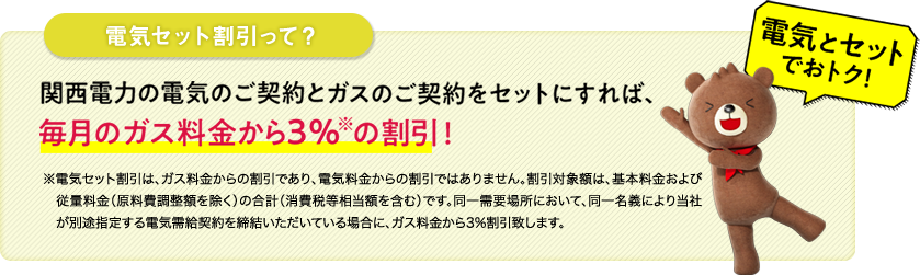 電気セット割引って？ 関西電力の電気のご契約とガスのご契約をセットにすれば、毎月のガス料金から3％(※)の割引！「電気とセットでおトク！」※電気セット割引は、ガス料金からの割引であり、電気料金からの割引ではありません。割引対象額は、基本料金および従量料金（原料費調整額を除く）の合計（消費税等相当額を含む）です。同一需要場所において、同一名義により当社が別途指定する電気需給契約を締結いただいている場合に、ガス料金から3%割引致します。