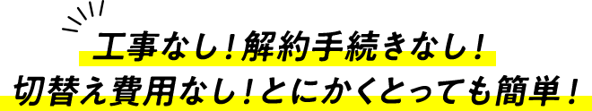 工事なし！解約手続きなし！切替え費用なし！とにかくとっても簡単！