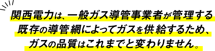 関西電力は、一般ガス導管事業者が管理する既存の導管網によってガスを供給するため、ガスの品質はこれまでと変わりません。