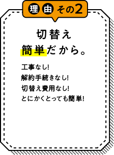 理由その2 切替え簡単だから。 工事なし！解約手続きなし！切替え費用なし！とにかくとっても簡単！