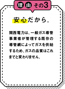 理由その3 安心だから。 関西電力は一般ガス導管事業者が管理する既存の導管網によってガスを供給するため、ガスの品質はこれまでと変わりません。