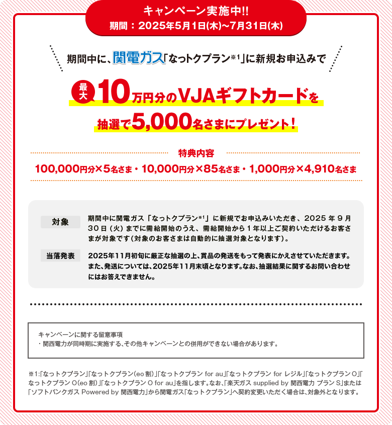 キャンペーン実施中！！期間 ：2025年5月1日(木)〜7月31日(木)期間中に、関電ガス「なっトクプラン※1」に新規お申込みで最大10万円分のVJAギフトカードを抽選で5,000名さまにプレゼント！[特典内容]・100,000円分×5名さま・10,000円分×85名さま・1,000円分×4,910名さま[対象]期間中に関電ガス「なっトクプラン※1」に新規でお申込みいただき、2025年9月30日（火）までに需給開始のうえ、需給開始から1年以上ご契約いただけるお客さまが対象です（対象のお客さまは自動的に抽選対象となります）。[当落発表]2025年11月初旬に厳正な抽選の上、賞品の発送をもって発表にかえさせていただきます。また、発送については、2025年11月末頃となります。なお、抽選結果に関するお問い合わせにはお答えできません。[キャンペーンに関する留意事項]・関西電力が同時期に実施する、その他キャンペーンとの併用ができない場合があります。※1:「なっトクプラン」「なっトクプラン（eo割）」「なっトクプラン for au」「なっトクプラン for レジル」「なっトクプランO」「なっトクプランO（eo割）」「なっトクプランO for au」を指します。なお、「楽天ガス supplied by 関西電力 プランS」または「ソフトバンクガス Powered by 関西電力」から関電ガス「なっトクプラン」へ契約変更いただく場合は、対象外となります。