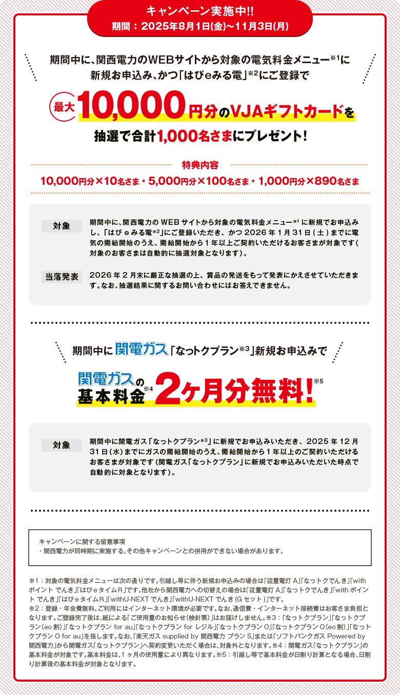 キャンペーン実施中！！期間 ：2025年8月1日(金)～11月3日(月)「期間中に、関西電力のWEBサイトから対象の電気料金メニュー※1に新規お申込み、かつ「はぴeみる電」※2にご登録で最大10,000円分のVJAギフトカードを抽選で合計1,000名さまにプレゼント！[特典内容]10,000円分×10名さま・5,000円分×100名さま・1,000円分×890名さま[対象]期間中に、関西電力のWEBサイトから対象の電気料金メニュー※1に新規でお申込みし、「はぴeみる電※2」にご登録いただき、かつ2026年1月31日(土)までに電気の需給開始のうえ、需給開始から1年以上ご契約いただけるお客さまが対象です（対象のお客さまは自動的に抽選対象となります）。[当落発表]2026年2月末に厳正な抽選の上、賞品の発送をもって発表にかえさせていただきます。なお、抽選結果に関するお問い合わせにはお答えできません。」「期間中に関電ガス「なっトクプラン※3」新規お申込みで関電ガスの基本料金※4 2ヶ月分無料!※5[対象]期間中に関電ガス「なっトクプラン※3」に新規でお申込みいただき、2025年12月31日（水）までにガスの需給開始のうえ、需給開始から1年以上のご契約いただけるお客さまが対象です（関電ガス「なっトクプラン」に新規でお申込みいただいた時点で自動的に対象となります）。[キャンペーンに関する留意事項]・関西電力が同時期に実施する、その他キャンペーンとの併用ができない場合があります。※1：対象の電気料金メニューは次の通りです。引越し等に伴う新規お申込みの場合は「従量電灯A」「なっトクでんき」「withポイント でんき」「はぴｅタイムＲ」です。他社から関西電力への切替えの場合は「従量電灯A」「なっトクでんき」「withポイント でんき」「はぴｅタイムＲ」「withU-NEXTでんき」「withU-NEXTでんき(Gセット)」です。※2：登録・年会費無料。ご利用にはインターネット環境が必要です。なお、通信費・インターネット接続費はお客さま負担となります。ご登録完了後は、紙による「ご使用量のお知らせ（検針票）」はお届けしません。※3：「なっトクプラン」「なっトクプラン（eo割）」「なっトクプラン for au」「なっトクプラン for レジル」「なっトクプランO」「なっトクプランO（eo割）」「なっトクプランO for au」を指します。なお、「楽天ガス supplied by 関西電力 プランS」または「ソフトバンクガス Powered by 関西電力」から関電ガス「なっトクプラン」へ契約変更いただく場合は、対象外となります。※4：関電ガス「なっトクプラン」の基本料金が対象です。基本料金は、1ヶ月の使用量により異なります。※5：引越し等で基本料金が日割り計算となる場合、日割り計算後の基本料金が対象となります。」