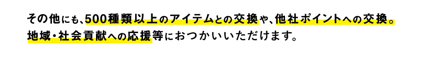 その他にも、500種類以上のアイテムとの交換や、他社ポイントへの交換。地域・社会貢献への応援等におつかいいただけます。