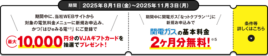 期間 2025年8月1日（金）～2025年11月3日（月）[期間中に、当社WEBサイトから対象の電気料金メニューに新規お申込み、かつ「はぴeみる電※3」 にご登録で最大10,000円分のVJAギフトカードを抽選でプレゼント！][期間中に関電ガス「なっトクプラン※4」に新規お申込みで関電ガスの基本料金2ヶ月分無料!※5] 条件など詳しくはこちら