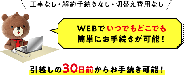 工事なし・解約手続きなし・切替え費用なし WEBでいつでもどこでも簡単にお手続きが可能！引越しの30日前からお手続き可能！