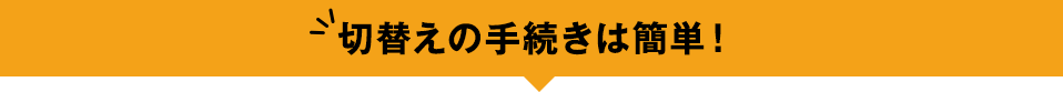 切替えの手続きは簡単！