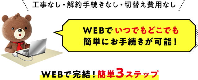 工事なし・解約手続きなし・切替え費用なし WEBでいつでもどこでも簡単にお手続きが可能！WEBで完結！簡単3ステップ