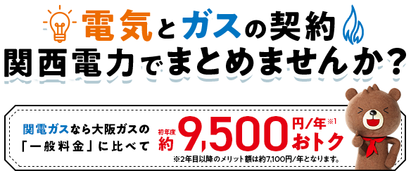 電気とガスの契約 関西電力でまとめませんか？関西ガスなら大阪ガスの「一般料金」に比べて初年度約9,500円／年※1おトク ※2年目以降のメリット額は約7,100円/年となります。