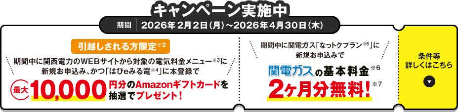 キャンペーン実施中 期間 2026年2月2日（月）～2026年4月30日（木）「引越しされる方限定※2 期間中に関西電力のWEBサイトから対象の電気料金メニュー※3に新規お申込み、かつ「はぴｅみる電※4」に本登録で最大10,000円分のAmazonギフトカードを抽選でプレゼント！」「期間中に関電ガス「なっトクプラン※5」に新規お申込みで関電ガスの基本料金※6 2ヶ月分無料!※7」条件等詳しくはこちら