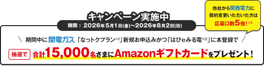 キャンペーン期間 ：2026年5月1日(金)～8月2日(日)まで　期間中関電ガス「なっトクプラン※1」新規お申込みかつ「はぴｅみる電※2」に本登録で抽選で合計15,000名さまにAmazonギフトカード をプレゼント！他社から関西電力に契約変更いただいた方は応募口数5倍！※3