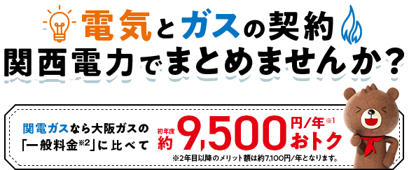 電気とガスの契約 関西電力でまとめませんか？関西ガスなら大阪ガスの「一般料金」に比べて初年度約9,500円／年おトク※2年目以降のメリット額は約7,100円/年となります。