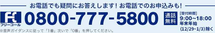 フリーコール お電話でも疑問にお答えします！お電話でのお申込みも！ 0800-777-5800 通話無料 [受付時間] 9:00～18:00 年末年始（12/29~1/3）除く※音声ガイダンスに従って「1番」次いで「0番」を押してください。